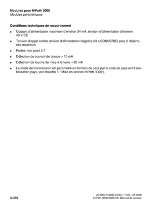 Modules pour HiPath 3000 Nur für den internen Gebrauch
A31003-H3580-S100-7-7720, 09-2010
3-356 HiPath 3000/5000 V8, Manuel de service
boards.fm
Modules périphériques
Conditions techniques de raccordement
● Courant d’alimentation maximum d’environ 34 mA, tension d’alimentation d’environ
40 V CC
● Tension d’appel contre tension d’alimentation négative (fil a/SONNERIE) pour 2 télépho-
nes maximum
● Portée, voir point 2.7
● Détection de courant de boucle > 10 mA
● Détection de touche de mise à la terre > 20 mA
● Le mode de transmission est paramétré en fonction du pays par le code de pays entré (ini-
tialisation pays, voir chapitre 5, "Mise en service HiPath 3000").
 