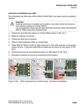 boards.fm
A31003-H3580-S100-7-7720, 09-2010
HiPath 3000/5000 V8, Manuel de service 3-369
Nur für den internen Gebrauch Modules pour HiPath 3000
Options
Instruction d’installation pour ANI4
Pour l’installation de ANI4 dans HiPath 3550 et HiPath 3350, vous devez suivre la procédure
suivante.
1. Enlevez les raccordements réseau du module TMGL4 (figure 3-138 : fig 1).
2. Mettez le système hors tension.
3. Positionnez ANI4 dans le système.
4. Reliez le câble adaptateur OPAL au module ANI4.
5. Reliez ANI4 et TMGL4 à l’aide du câble-ruban fourni. Pour cette opération, le marquage
couleur (broche 1) des deux extrémités de câbles doit se trouver en haut (figure 3-138 :
fig 2).
6. Enfichez les bornes de raccordements réseau sur ANI4 (figure 3-138 : fig 3).
7. Remettez le système en service en connectant la fiche secteur.
7
Important
Avant de commencer à travailler sur le système, vous devez retirer les bornes de
raccordements réseau du module TMGL4.
Les raccordements réseau peuvent être réenfichés seulement après l’enfichage de
ANI4 et TMGL4 dans leurs emplacements.
Figure 3-138 ANI4 (uniquement pour certains pays) - Procédure d’installation
Fig. 2 Fig. 3
Fig. 1
Pin 1
Pin 1
 