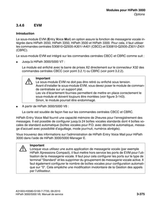 boards.fm
A31003-H3580-S100-7-7720, 09-2010
HiPath 3000/5000 V8, Manuel de service 3-375
Nur für den internen Gebrauch Modules pour HiPath 3000
Options
3.4.6 EVM
Introduction
Le sous-module EVM (Entry Voice Mail) en option assure la fonction de messagerie vocale in-
tégrée dans HiPath 3550, HiPath 3350, HiPath 3500 et HiPath 3300. Pour cela, il faut utiliser
les commandes centrales S30810-Q2935-A301/-A401 (CBCC) et S30810-Q2935-Z301/-Z401
(CBRC).
Le sous-module EVM est intégré sur les commandes centrales CBCC et CBRC comme suit :
● Jusqu’à HiPath 3000/5000 V7 :
Le module est enfiché avec la barre de prises X2 directement sur le connecteur X32 des
commandes centrales CBCC (voir point 3.2.1) ou CBRC (voir point 3.2.2).
● A partir de HiPath 3000/5000 V8 :
La carte est soudée de façon fixe sur les commandes centrales CBCC et CBRC.
HiPath Entry Voice Mail fournit une capacité mémoire de 2heures pour l’enregistrement des
messages. Il est possible de configurer jusqu’à 24 boîtes vocales standards dont 4 boîtes vo-
cales de standard automatique (boîtes vocales pour P.O. avec décroché automatique, messa-
ge d’accueil avec possibilité d’aiguillage, mode jour/nuit, numéros abrégés).
Vous trouverez des informations sur l’administration de HiPath Entry Voice Mail pour HiPath
3000 dans l’aide de HiPath 3000/5000 Manager E.
7
Important
Le sous-module EVM ne doit pas être retiré ou enfiché sous tension.
Avant d’installer le sous-module EVM, vous devez poser le module de comman-
de centralisée sur un support plat.
Les vis d’écartement fournies permettent de mettre en place correctement le
sous-module et doivent toujours être montées (voir figure 3-143).
Sinon, le module pourrait être endommagé.
7
Important
Lorsque vous utilisez une autre application de messagerie vocale (par exemple
HiPath Xpressions Compact), il faut mettre hors service les ports de EVM pour l’uti-
lisation de la messagerie vocale. Il faut pour cela configurer les ports sur le type de
terminal "Standard" et les supprimer du groupement de messagerie vocale active. Il
faut également configurer le nombre de boîtes vocales pour configuration automati-
que sur "0". Cela empêche une modification involontaire de la Gestion des appels
par l’utilisateur.
 