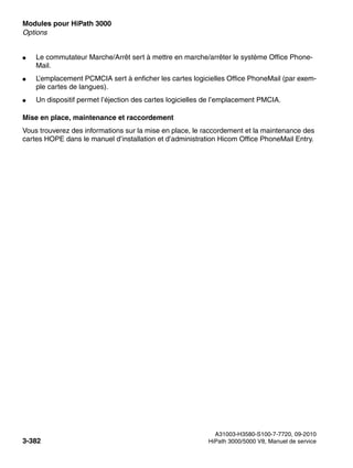 Modules pour HiPath 3000 Nur für den internen Gebrauch
A31003-H3580-S100-7-7720, 09-2010
3-382 HiPath 3000/5000 V8, Manuel de service
boards.fm
Options
● Le commutateur Marche/Arrêt sert à mettre en marche/arrêter le système Office Phone-
Mail.
● L’emplacement PCMCIA sert à enficher les cartes logicielles Office PhoneMail (par exem-
ple cartes de langues).
● Un dispositif permet l’éjection des cartes logicielles de l’emplacement PMCIA.
Mise en place, maintenance et raccordement
Vous trouverez des informations sur la mise en place, le raccordement et la maintenance des
cartes HOPE dans le manuel d’installation et d’administration Hicom Office PhoneMail Entry.
 