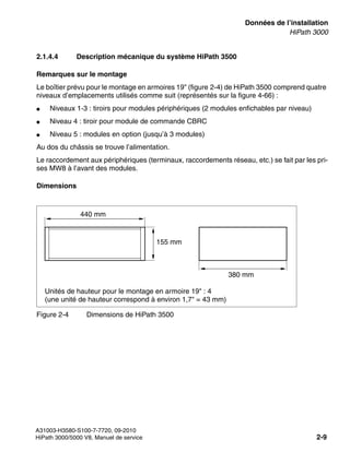 sysdat.fm
A31003-H3580-S100-7-7720, 09-2010
HiPath 3000/5000 V8, Manuel de service 2-9
Nur für den internen Gebrauch Données de l’installation
HiPath 3000
2.1.4.4 Description mécanique du système HiPath 3500
Remarques sur le montage
Le boîtier prévu pour le montage en armoires 19" (figure 2-4) de HiPath 3500 comprend quatre
niveaux d’emplacements utilisés comme suit (représentés sur la figure 4-66) :
● Niveaux 1-3 : tiroirs pour modules périphériques (2 modules enfichables par niveau)
● Niveau 4 : tiroir pour module de commande CBRC
● Niveau 5 : modules en option (jusqu’à 3 modules)
Au dos du châssis se trouve l’alimentation.
Le raccordement aux périphériques (terminaux, raccordements réseau, etc.) se fait par les pri-
ses MW8 à l’avant des modules.
Dimensions
Figure 2-4 Dimensions de HiPath 3500
440 mm
155 mm
380 mm
Unités de hauteur pour le montage en armoire 19" : 4
(une unité de hauteur correspond à environ 1,7" = 43 mm)
 