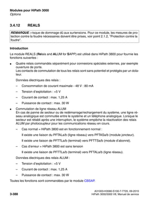 Modules pour HiPath 3000 Nur für den internen Gebrauch
A31003-H3580-S100-7-7720, 09-2010
3-388 HiPath 3000/5000 V8, Manuel de service
boards.fm
Options
3.4.12 REALS
Introduction
Le module REALS (Relais and ALUM for SAPP) est utilisé dans HiPath 3800 pour fournie les
fonctions suivantes :
● Quatre relais commandés séparément pour connexions spéciales externes, par exemple
ouverture de porte.
Les contacts de commutation de tous les relais sont sans potentiel et protégés par un écla-
teur.
Données électriques des relais :
– Consommation de courant maximale - 48 V : 80 mA
– Tension d’exploitation : +5 V
– Courant de contact : max. 1,25 A
– Puissance de contact : max. 30 W
● Commutation de ligne réseau ALUM
En cas de panne de secteur ou de redémarrage/rechargement du système, une ligne ré-
seau analogique est commutée entre le système et un téléphone analogique. Lorsque le
secteur est rétabli après une interruption, le système empêche la réactivation des relais
ALUM par photocoupleur pour les communications réseau en cours.
– Cas normal = HiPath 3800 est en fonctionnement normal :
Il existe une liaison du PFTALa/b (ligne réseau) vers PFTASa/b (module joncteur).
Il existe une liaison de PFTTLa/b (terminal) vers PFTTSa/b (module d’abonné).
– Cas d’erreur = HiPath 3800 est sans tension
Il existe une liaison de PFTTLa/b (terminal) vers PFTALa/b (ligne réseau).
Données électriques des relais ALUM :
– Tension d’exploitation : +5 V
– Courant de contact : max. 1,25 A
– Puissance de contact : max. 30 W
Toutes les fonctions sont commandées par le module CBSAP.
REMARQUE : risque de dommage dû aux surtensions. Pour ce module, les mesures de pro-
tection contre la foudre nécessaires doivent être prises, voir point 2.1.2, "Protection contre la
foudre".
 