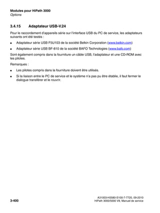 Modules pour HiPath 3000 Nur für den internen Gebrauch
A31003-H3580-S100-7-7720, 09-2010
3-400 HiPath 3000/5000 V8, Manuel de service
boards.fm
Options
3.4.15 Adaptateur USB-V.24
Pour le raccordement d’appareils série sur l’interface USB du PC de service, les adaptateurs
suivants ont été testés :
● Adaptateur série USB F5U103 de la société Belkin Corporation (www.belkin.com)
● Adaptateur série USB BF-810 de la société BAFO Technologies (www.bafo.com)
Sont également compris dans la fourniture un câble USB, l’adaptateur et une CD-ROM avec
les pilotes.
Remarques :
● Les pilotes compris dans la fourniture doivent être utilisés.
● Si la liaison entre le PC de service et le système n’a pas pu être établie, il faut fermer le
dialogue transférer et le rouvrir.
 