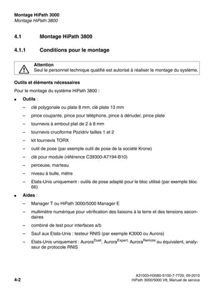 Montage HiPath 3000 Nur für den internen Gebrauch
A31003-H3580-S100-7-7720, 09-2010
4-2 HiPath 3000/5000 V8, Manuel de service
inst_h3.fm
Montage HiPath 3800
4.1 Montage HiPath 3800
4.1.1 Conditions pour le montage
Outils et éléments nécessaires
Pour le montage du système HiPath 3800 :
● Outils :
– clé polygonale ou plate 8 mm, clé plate 13 mm
– pince coupante, pince pour téléphone, pince à dénuder, pince plate
– tournevis à embout plat de 2 à 8 mm
– tournevis cruciforme Pozidriv tailles 1 et 2
– kit tournevis TORX
– outil de pose (par exemple outil de pose de la société Krone)
– clé pour module (référence C39300-A7194-B10)
– perceuse, marteau
– niveau à bulle, mètre
– Etats-Unis uniquement : outils de pose adapté pour le bloc utilisé (par exemple bloc
66)
● Aides :
– Manager T ou HiPath 3000/5000 Manager E
– multimètre numérique pour vérification des liaisons à la terre et des tensions secon-
daires
– combiné de test pour interfaces a/b
– Sauf aux Etats-Unis : testeur RNIS (par exemple K3000 ou Aurora)
– Etats-Unis uniquement : AuroraDuet
, AuroraExpert,
AuroraRemote
ou équivalent, analy-
seur de protocole RNIS
7
Attention
Seul le personnel technique qualifié est autorisé à réaliser le montage du système.
 
