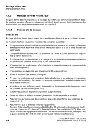 Montage HiPath 3000 Nur für den internen Gebrauch
A31003-H3580-S100-7-7720, 09-2010
4-4 HiPath 3000/5000 V8, Manuel de service
inst_h3.fm
Montage HiPath 3800
4.1.3 Montage libre de HiPath 3800
Ce point donne des informations sur le montage du système de communication HiPath 3800.
Le montage standard effectué principalement est décrit. Vous trouverez des indications sur les
équipements supplémentaires ou extensions au chapitre 9.
4.1.3.1 Choix du site de montage
Choix du site
En règle générale, le site de montage a été préalablement déterminé, en accord avec le client.
Au moment du choix, vous devez respecter les consignes suivantes :
● Pour garantir une aération suffisante pour les boîtiers du système, vous devez prévoir une
distance minimum de 50 mm entre le bord inférieur du boîtier et le sol et entre deux boîtier
superposés.
● Lorsque les boîtiers sont montés l’un au-dessus de l’autre, le boîtier de base doit toujours
être le boîtier du dessous.
● Pour la maintenance des modules et le câblage, il faut prévoir devant et derrière les boîtiers
du système une distance minimum de 10 cm à chaque fois.
● N’exposez pas les systèmes aux effets directs de la chaleur (par exemple rayonnement du
soleil, chauffages etc.).
● N’exposez pas les systèmes à un environnement trop poussiéreux.
● Evitez la proximité des produits chimiques.
● En cours de fonctionnement, vous devez éviter absolument la formation de condensation
au niveau de l’installation. En cas de condensation, attendez que l’installation sèche avant
de la mettre en service.
● Vous devez en plus veiller au respect des conditions d’environnement indiquées au chapi-
tre Données de l’installation (point 2.11).
● Installer l’équipement de protection primaire supplémentaire.
● Evitez les supports de tapis standard générateurs de décharge électrostatique.
● Assurez-vous qu’une source de courant soit disponible et conforme aux exigences du
point 4.1.3.1.1.
● Assurez-vous que la distance entre les équipements
Siemens Enterprise Communications GmbH & Co. KG et les autres équipements électri-
ques soit d’au moins 101,6 cm (40"). Selon le National Electrical Code (NEC), il faut res-
pecter à l’avant des équipements électriques une distance minimum de 91,44 cm (36") ain-
si qu’une distance de 101,6 cm (40") avec d’autres installations électriques.
 