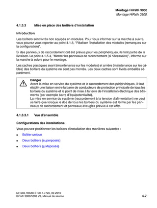 inst_h3.fm
A31003-H3580-S100-7-7720, 09-2010
HiPath 3000/5000 V8, Manuel de service 4-7
Nur für den internen Gebrauch Montage HiPath 3000
Montage HiPath 3800
4.1.3.3 Mise en place des boîtiers d’installation
Introduction
Les boîtiers sont livrés non équipés en modules. Pour vous informer sur la marche à suivre,
vous pouvez vous reporter au point 4.1.5, "Réaliser l’installation des modules (remarques sur
la configuration)".
Si des panneaux de raccordement ont été prévus pour les périphériques, ils font partie de la
livraison. Le point 4.1.5.4, "Monter les panneaux de raccordement (si nécessaire)", informe sur
la marche à suivre pour le montage.
Les caches plastiques avant (maintenance sur les modules) et arrière (maintenance sur les câ-
bles) des boîtiers du système ne sont pas montés. Les deux caches sont livrés emballés sé-
parément.
4.1.3.3.1 Vue d’ensemble
Configurations des installations
Vous pouvez positionner les boîtiers d’installation des manières suivantes :
● Boîtier unique
● Deux boîtiers (superposés)
● Deux boîtiers (juxtaposés)
7
Danger
Avant la mise en service du système et le raccordement des périphériques, il faut
établir une liaison entre la barre de conducteurs de protection principale de tous les
boîtiers du système et le point de mise à la terre de l’installation électrique des bâti-
ments (par exemple barre d’équipotentialité).
La mise en service du système (raccordement à la tension d’alimentation) ne peut
se faire que lorsque le dos de tous les boîtiers du système est fermé par les pan-
neaux de raccordement et panneaux aveugles prévus à cet effet.
 
