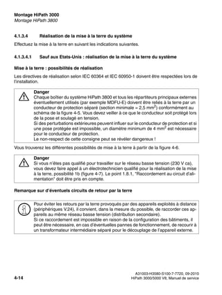 Montage HiPath 3000 Nur für den internen Gebrauch
A31003-H3580-S100-7-7720, 09-2010
4-14 HiPath 3000/5000 V8, Manuel de service
inst_h3.fm
Montage HiPath 3800
4.1.3.4 Réalisation de la mise à la terre du système
Effectuez la mise à la terre en suivant les indications suivantes.
4.1.3.4.1 Sauf aux Etats-Unis : réalisation de la mise à la terre du système
Mise à la terre : possibilités de réalisation
Les directives de réalisation selon IEC 60364 et IEC 60950-1 doivent être respectées lors de
l’installation.
Vous trouverez les différentes possibilités de mise à la terre à partir de la figure 4-6.
Remarque sur d’éventuels circuits de retour par la terre
7
Danger
Chaque boîtier du système HiPath 3800 et tous les répartiteurs principaux externes
éventuellement utilisés (par exemple MDFU-E) doivent être reliés à la terre par un
conducteur de protection séparé (section minimale = 2,5 mm2) conformément au
schéma de la figure 4-5. Vous devez veiller à ce que le conducteur soit protégé lors
de la pose et soulagé en tension.
Si des perturbations extérieures peuvent influer sur le conducteur de protection et si
une pose protégée est impossible, un diamètre minimum de 4 mm2 est nécessaire
pour le conducteur de protection.
Le non-respect de cette consigne peut se révéler dangereux !
7
Danger
Si vous n’êtes pas qualifié pour travailler sur le réseau basse tension (230 V ca),
vous devez faire appel à un électrotechnicien qualifié pour la réalisation de la mise
à la terre, possibilité 1b (figure 4-7). Le point 1.8.1, "Raccordement au circuit d’ali-
mentation" doit être pris en compte.
>
Pour éviter les retours par la terre provoqués par des appareils exploités à distance
(périphériques V.24), il convient, dans la mesure du possible, de raccorder ces ap-
pareils au même réseau basse tension (distribution secondaire).
Si ce raccordement est impossible en raison de la configuration des bâtiments, il
peut être nécessaire, en cas d’éventuelles pannes de fonctionnement, de recourir à
un transformateur intermédiaire séparé pour le découplage de l’appareil externe.
 