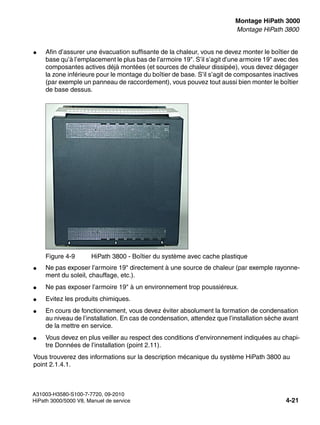 inst_h3.fm
A31003-H3580-S100-7-7720, 09-2010
HiPath 3000/5000 V8, Manuel de service 4-21
Nur für den internen Gebrauch Montage HiPath 3000
Montage HiPath 3800
● Afin d’assurer une évacuation suffisante de la chaleur, vous ne devez monter le boîtier de
base qu’à l’emplacement le plus bas de l’armoire 19". S’il s’agit d’une armoire 19" avec des
composantes actives déjà montées (et sources de chaleur dissipée), vous devez dégager
la zone inférieure pour le montage du boîtier de base. S’il s’agit de composantes inactives
(par exemple un panneau de raccordement), vous pouvez tout aussi bien monter le boîtier
de base dessus.
● Ne pas exposer l’armoire 19" directement à une source de chaleur (par exemple rayonne-
ment du soleil, chauffage, etc.).
● Ne pas exposer l’armoire 19" à un environnement trop poussiéreux.
● Evitez les produits chimiques.
● En cours de fonctionnement, vous devez éviter absolument la formation de condensation
au niveau de l’installation. En cas de condensation, attendez que l’installation sèche avant
de la mettre en service.
● Vous devez en plus veiller au respect des conditions d’environnement indiquées au chapi-
tre Données de l’installation (point 2.11).
Vous trouverez des informations sur la description mécanique du système HiPath 3800 au
point 2.1.4.1.
Figure 4-9 HiPath 3800 - Boîtier du système avec cache plastique
 
