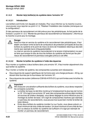 Montage HiPath 3000 Nur für den internen Gebrauch
A31003-H3580-S100-7-7720, 09-2010
4-24 HiPath 3000/5000 V8, Manuel de service
inst_h3.fm
Montage HiPath 3800
4.1.4.3 Monter le(s) boîtier(s) du système dans l’armoire 19"
4.1.4.3.1 Introduction
Les boîtiers sont livrés non équipés en modules. Pour vous informer sur la marche à suivre,
vous pouvez vous reporter au point 4.1.5, "Réaliser l’installation des modules (remarques sur
la configuration)".
Si des panneaux de raccordement ont été prévus pour les périphériques, ils font partie de la
livraison. Le point 4.1.5.4, "Monter les panneaux de raccordement (si nécessaire)", informe sur
la marche à suivre pour le montage.
4.1.4.3.2 Monter le boîtier du système à l’aide des équerres
Pour monter un système à deux boîtiers dans une armoire 19", il faut monter séparément cha-
que boîtier du système.
Pour monter un boîtier de système, les composantes suivantes sont nécessaires :
● Deux équerres de support spécifiques de l’armoire avec une charge porteuse > 40 kg, qui
doivent être fournies par le fournisseur de l’armoire 19".
● Deux équerres de soutien (référence C39165-A7075-D1) qui sont livrées avec le boîtier du
système.
7
Danger
Avant la mise en service du système et le raccordement des périphériques, il faut
établir une liaison entre la barre de conducteurs de protection principale de tous les
boîtiers du système et le point de mise à la terre de l’installation électrique des bâti-
ments (par exemple barre d’équipotentialité).
La mise en service du système (raccordement à la tension d’alimentation) ne peut
se faire que lorsque le dos de tous les boîtiers du système est fermé par les pan-
neaux de raccordement et panneaux aveugles prévus à cet effet.
7
Important
Afin d’assurer une aération suffisante des boîtiers du système, vous devez respecter
les consignes suivantes :
● Le boîtier de base ne doit être monté qu’à l’emplacement le plus bas de l’armoi-
re 19". S’il s’agit d’une armoire 19" avec des composantes actives déjà montées
(et sources de chaleur dissipée), vous devez dégager la zone inférieure pour le
montage du boîtier de base. S’il s’agit de composantes inactives (par exemple
un panneau de raccordement), vous pouvez tout aussi bien monter le boîtier de
base dessus.
● Entre deux boîtiers du système montés l’un sur l’autre, vous devez prévoir un
écart minimum de trois unités de hauteur. Un écart minimum d’une unité de hau-
teur au-dessus du boîtier du système est suffisant s’il s’agit par exemple de
monter un panneau de raccordement.
 