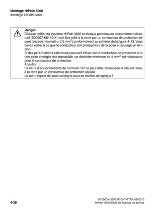 Montage HiPath 3000 Nur für den internen Gebrauch
A31003-H3580-S100-7-7720, 09-2010
4-28 HiPath 3000/5000 V8, Manuel de service
inst_h3.fm
Montage HiPath 3800
7
Danger
Chaque boîtier du système HiPath 3800 et chaque panneau de raccordement éven-
tuel (S30807-K6143-X) doit être relié à la terre par un conducteur de protection sé-
paré (section minimale = 2,5 mm2) conformément au schéma de la figure 4-13. Vous
devez veiller à ce que le conducteur soit protégé lors de la pose et soulagé en ten-
sion.
Si des perturbations extérieures peuvent influer sur le conducteur de protection et si
une pose protégée est impossible, un diamètre minimum de 4 mm2
est nécessaire
pour le conducteur de protection.
Attention :
La barre d’équipotentialité de l’armoire 19" ne peut être utilisée que si elle est reliée
à la terre par un conducteur de protection séparé.
Le non-respect de cette consigne peut se révéler dangereux !
 