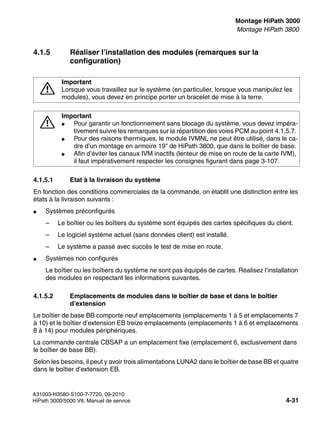 inst_h3.fm
A31003-H3580-S100-7-7720, 09-2010
HiPath 3000/5000 V8, Manuel de service 4-31
Nur für den internen Gebrauch Montage HiPath 3000
Montage HiPath 3800
4.1.5 Réaliser l’installation des modules (remarques sur la
configuration)
4.1.5.1 Etat à la livraison du système
En fonction des conditions commerciales de la commande, on établit une distinction entre les
états à la livraison suivants :
● Systèmes préconfigurés
– Le boîtier ou les boîtiers du système sont équipés des cartes spécifiques du client.
– Le logiciel système actuel (sans données client) est installé.
– Le système a passé avec succès le test de mise en route.
● Systèmes non configurés
Le boîtier ou les boîtiers du système ne sont pas équipés de cartes. Réalisez l’installation
des modules en respectant les informations suivantes.
4.1.5.2 Emplacements de modules dans le boîtier de base et dans le boîtier
d’extension
Le boîtier de base BB comporte neuf emplacements (emplacements 1 à 5 et emplacements 7
à 10) et le boîtier d’extension EB treize emplacements (emplacements 1 à 6 et emplacements
8 à 14) pour modules périphériques.
La commande centrale CBSAP a un emplacement fixe (emplacement 6, exclusivement dans
le boîtier de base BB).
Selon les besoins, il peut y avoir trois alimentations LUNA2 dans le boîtier de base BB et quatre
dans le boîtier d’extension EB.
7
Important
Lorsque vous travaillez sur le système (en particulier, lorsque vous manipulez les
modules), vous devez en principe porter un bracelet de mise à la terre.
7
Important
● Pour garantir un fonctionnement sans blocage du système, vous devez impéra-
tivement suivre les remarques sur la répartition des voies PCM au point 4.1.5.7.
● Pour des raisons thermiques, le module IVMNL ne peut être utilisé, dans le ca-
dre d’un montage en armoire 19" de HiPath 3800, que dans le boîtier de base.
● Afin d’éviter les canaux IVM inactifs (lenteur de mise en route de la carte IVM),
il faut impérativement respecter les consignes figurant dans page 3-107.
 