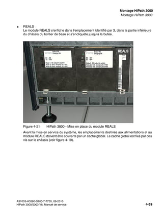 inst_h3.fm
A31003-H3580-S100-7-7720, 09-2010
HiPath 3000/5000 V8, Manuel de service 4-39
Nur für den internen Gebrauch Montage HiPath 3000
Montage HiPath 3800
● REALS
Le module REALS s’enfiche dans l’emplacement identifié par 3, dans la partie inférieure
du châssis du boîtier de base et s’encliquète jusqu’à la butée.
Avant la mise en service du système, les emplacements destinés aux alimentations et au
module REALS doivent être couverts par un cache global. Le cache global est fixé par des
vis sur le châssis (voir figure 4-19).
Figure 4-21 HiPath 3800 - Mise en place du module REALS
 