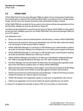 Données de l’installation Nur für den internen Gebrauch
A31003-H3580-S100-7-7720, 09-2010
2-16 HiPath 3000/5000 V8, Manuel de service
sysdat.fm
HiPath 5000
2.2 HiPath 5000
HiPath 5000 Real-Time Services Manager RSM est utilisé comme composante d’administra-
tion centrale dans un réseau IP de systèmes HiPath 3000. La constitution d’une "Single System
Image" permet à tous les noeuds concernés d’être administrés de façon centrale.
HiPath 5000-RSM est une plate-forme qui assure la fourniture centrale des applications et leur
permet d’être utilisées par tous les abonnés du réseau IP.
Les éléments des applications suivantes qui font partie du Setup HiPath 5000 sont des options
qui peuvent être installées aussi bien sur HiPath 5000 Real-Time Services Manager RSM que
sur un PC séparé.
Ces applications sont :
● Serveur de Feature (service d’administration centrale dans un réseau HiPath 3000/5000)
● Gestionnaire de présences (service de signalisation par LED des états d’abonnés relatifs
à la commutation et des touches DSS en réseau)
● HiPath 3000/5000 Manager E (outil basé sur MS Windows pour l’administration système
de toutes les données relatives à la maintenance et aux clients par le support technique)
● HiPath 3000/5000 Manager C (outil basé sur MS Windows pour l’administration système
de toutes les données relatives aux clients par le client)
● HiPath Software Manager (outil basé sur le Web pour l’actualisation [Upgrade Manager
HG 1500] et sauvegarde [Backup Manager pour HG 1500 et bases de données])
● Inventory Manager (service permettant de déterminer les composantes logicielles instal-
lées et les informations système dans un réseau HiPath 3000/5000)
● Agent de licence client (Customer License Agent - CLA) (service d’analyse et de décodage
d’un fichier de licence de la HiPath License Management (Gestion des licences))
● Gestionnaire de licences central (Central License Manager - CLM) (Front End du CLA pour
charger les licences en mode en ligne et hors ligne)
● HiPath FM Desktop V3.0 (application basée sur Java pour la signalisation des erreurs)
● GetAccount (application qui fournit les tickets de taxation générés pour les traiter)
Le réseau IP est également possible si quatre ITSP sont connectés en même temps.
 