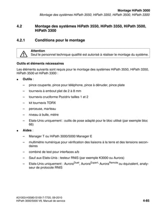 inst_h3.fm
A31003-H3580-S100-7-7720, 09-2010
HiPath 3000/5000 V8, Manuel de service 4-85
Nur für den internen Gebrauch Montage HiPath 3000
Montage des systèmes HiPath 3550, HiPath 3350, HiPath 3500, HiPath 3300
4.2 Montage des systèmes HiPath 3550, HiPath 3350, HiPath 3500,
HiPath 3300
4.2.1 Conditions pour le montage
Outils et éléments nécessaires
Les éléments suivants sont requis pour le montage des systèmes HiPath 3550, HiPath 3350,
HiPath 3500 et HiPath 3300 :
● Outils :
– pince coupante, pince pour téléphone, pince à dénuder, pince plate
– tournevis à embout plat de 2 à 8 mm
– tournevis cruciforme Pozidriv tailles 1 et 2
– kit tournevis TORX
– perceuse, marteau
– niveau à bulle, mètre
– Etats-Unis uniquement : outils de pose adapté pour le bloc utilisé (par exemple bloc
66)
● Aides :
– Manager T ou HiPath 3000/5000 Manager E
– multimètre numérique pour vérification des liaisons à la terre et des tensions secon-
daires
– combiné de test pour interfaces a/b
– Sauf aux Etats-Unis : testeur RNIS (par exemple K3000 ou Aurora)
– Etats-Unis uniquement : AuroraDuet
, AuroraExpert,
AuroraRemote
ou équivalent, analy-
seur de protocole RNIS
7
Attention
Seul le personnel technique qualifié est autorisé à réaliser le montage du système.
 