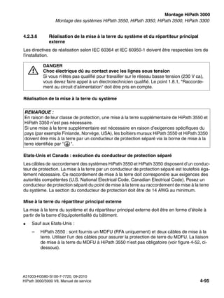 inst_h3.fm
A31003-H3580-S100-7-7720, 09-2010
HiPath 3000/5000 V8, Manuel de service 4-95
Nur für den internen Gebrauch Montage HiPath 3000
Montage des systèmes HiPath 3550, HiPath 3350, HiPath 3500, HiPath 3300
4.2.3.6 Réalisation de la mise à la terre du système et du répartiteur principal
externe
Les directives de réalisation selon IEC 60364 et IEC 60950-1 doivent être respectées lors de
l’installation.
Réalisation de la mise à la terre du système
Etats-Unis et Canada : exécution du conducteur de protection séparé
Les câbles de raccordement des systèmes HiPath 3550 et HiPath 3350 disposent d’un conduc-
teur de protection. La mise à la terre par un conducteur de protection séparé est toutefois éga-
lement nécessaire. Ce raccordement de mise à la terre doit correspondre aux exigences des
autorités compétentes (U.S. National Electrical Code, Canadian Electrical Code). Posez un
conducteur de protection séparé du point de mise à la terre au raccordement de mise à la terre
du système. La section du conducteur de protection doit être de 14 AWG au minimum.
Mise à la terre du répartiteur principal externe
La mise à la terre du système et du répartiteur principal externe doit être en forme d’étoile à
partir de la barre d’équipotentialité du bâtiment.
● Sauf aux Etats-Unis :
– HiPath 3550 : sont fournis un MDFU (RFA uniquement) et deux câbles de mise à la
terre. Utiliser l’un des câbles pour assurer la protection de terre du MDFU. La liaison
de mise à la terre du MDFU à HiPath 3550 n’est pas obligatoire (voir figure 4-52, ci-
dessous).
7
DANGER
Choc électrique dû au contact avec les lignes sous tension
Si vous n’êtes pas qualifié pour travailler sur le réseau basse tension (230 V ca),
vous devez faire appel à un électrotechnicien qualifié. Le point 1.8.1, "Raccorde-
ment au circuit d’alimentation" doit être pris en compte.
REMARQUE :
En raison de leur classe de protection, une mise à la terre supplémentaire de HiPath 3550 et
HiPath 3350 n’est pas nécessaire.
Si une mise à la terre supplémentaire est nécessaire en raison d’exigences spécifiques du
pays (par exemple Finlande, Norvège, USA), les boîtiers muraux HiPath 3550 et HiPath 3350
doivent être mis à la terre par un conducteur de protection séparé via la borne de mise à la
terre identifiée par " ".
 