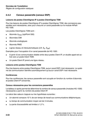 Données de l’installation Nur für den internen Gebrauch
A31003-H3580-S100-7-7720, 09-2010
2-22 HiPath 3000/5000 V8, Manuel de service
sysdat.fm
Règles de configuration statiques
2.4.2 Canaux passerelle (canaux DSP)
Liaisons de postes Client/lignes IP à postes Client/lignes TDM
Pour les liaisons de postes Client/lignes IP à postes Client/lignes TDM, des connexions pas-
serelles sont nécessaires, avec pour chacune un canal passerelle sur le module HiPath
HG 1500.
Les postes Client/lignes TDM sont :
● Abonnés UP0/E (optiPoint 500)
● Abonnées CMI
● Abonnés analogiques
● Abonnés RNIS
● Lignes réseau et interautomatiques (LR, S0, S2M)
Exemples pour l’occupation d’un canal passerelle de HG 1500 :
● A partir d’une communication établie entre deux postes Client IP, un double appel est ac-
tivé vers un poste Client TDM.
● Un poste Client IP prend une ligne réseau.
Liaisons entre postes Client/lignes TDM
Pour les liaisons entre postes Client/lignes TDM, aucun canal DSP n’est nécessaire. Le systè-
me de communication identifie automatiquement qu’aucun canal DSP n’est nécessaire.
Conférences
Pour les conférences, les canaux passerelle sont occupés en fonction du nombre d’abonnés
et postes Client IP concernés.
Canaux nécessaires pour les connexions passerelles
Le tableau ci-après permet de déterminer le nombre de canaux passerelle (modules HG 1500)
nécessaires a partir du nombre de postes Client IP.
Le calcul des valeurs s’appuie sur les hypothèses suivantes :
● Un abonné consacre 10 % de son temps de travail aux communications téléphoniques.
● Le temps de communication moyen est de 3 minutes.
● La perte d’accessibilité est limitée à 1,2 %.
 