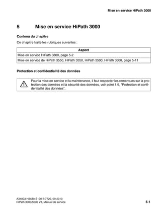 start_h3.fm
A31003-H3580-S100-7-7720, 09-2010
HiPath 3000/5000 V8, Manuel de service 5-1
Nur für den internen Gebrauch Mise en service HiPath 3000
5 Mise en service HiPath 3000
Contenu du chapitre
Ce chapitre traite les rubriques suivantes :
Protection et confidentialité des données
Aspect
Mise en service HiPath 3800, page 5-2
Mise en service de HiPath 3550, HiPath 3350, HiPath 3500, HiPath 3300, page 5-11
7
Pour la mise en service et la maintenance, il faut respecter les remarques sur la pro-
tection des données et la sécurité des données, voir point 1.9, "Protection et confi-
dentialité des données".
 