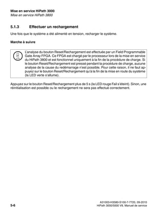 Mise en service HiPath 3000 Nur für den internen Gebrauch
A31003-H3580-S100-7-7720, 09-2010
5-6 HiPath 3000/5000 V8, Manuel de service
start_h3.fm
Mise en service HiPath 3800
5.1.3 Effectuer un rechargement
Une fois que le système a été alimenté en tension, recharger le système.
Marche à suivre
Appuyez sur le bouton Reset/Rechargement plus de 5 s (la LED rouge Fail s’éteint). Sinon, une
réinitialisation est possible ou le rechargement ne sera pas effectué correctement.
>
L’analyse du bouton Reset/Rechargement est effectuée par un Field Programmable
Gate Array FPGA. Ce FPGA est chargé par le processeur lors de la mise en service
du HiPath 3800 et est fonctionnel uniquement à la fin de la procédure de charge. Si
le bouton Reset/Rechargement est pressé pendant la procédure de charge, aucune
analyse de la cause du redémarrage n’est possible. Pour cette raison, il ne faut ap-
puyez sur le bouton Reset/Rechargement qu’à la fin de la mise en route du système
(la LED verte s’allume).
 