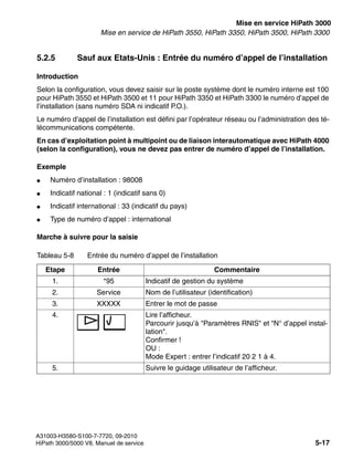 start_h3.fm
A31003-H3580-S100-7-7720, 09-2010
HiPath 3000/5000 V8, Manuel de service 5-17
Nur für den internen Gebrauch Mise en service HiPath 3000
Mise en service de HiPath 3550, HiPath 3350, HiPath 3500, HiPath 3300
5.2.5 Sauf aux Etats-Unis : Entrée du numéro d’appel de l’installation
Introduction
Selon la configuration, vous devez saisir sur le poste système dont le numéro interne est 100
pour HiPath 3550 et HiPath 3500 et 11 pour HiPath 3350 et HiPath 3300 le numéro d’appel de
l’installation (sans numéro SDA ni indicatif P.O.).
Le numéro d’appel de l’installation est défini par l’opérateur réseau ou l’administration des té-
lécommunications compétente.
En cas d’exploitation point à multipoint ou de liaison interautomatique avec HiPath 4000
(selon la configuration), vous ne devez pas entrer de numéro d’appel de l’installation.
Exemple
● Numéro d’installation : 98008
● Indicatif national : 1 (indicatif sans 0)
● Indicatif international : 33 (indicatif du pays)
● Type de numéro d’appel : international
Marche à suivre pour la saisie
Tableau 5-8 Entrée du numéro d’appel de l’installation
Etape Entrée Commentaire
1. *95 Indicatif de gestion du système
2. Service Nom de l’utilisateur (identification)
3. XXXXX Entrer le mot de passe
4. Lire l’afficheur.
Parcourir jusqu’à "Paramètres RNIS" et "N° d’appel instal-
lation".
Confirmer !
OU :
Mode Expert : entrer l’indicatif 20 2 1 à 4.
5. Suivre le guidage utilisateur de l’afficheur.
 