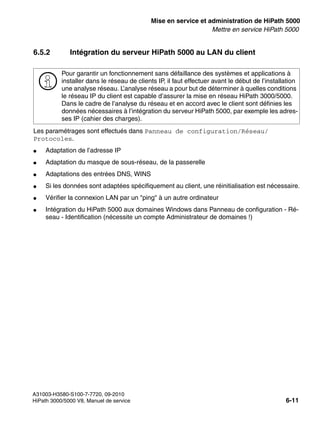 start_h5.fm
A31003-H3580-S100-7-7720, 09-2010
HiPath 3000/5000 V8, Manuel de service 6-11
Nur für den internen Gebrauch Mise en service et administration de HiPath 5000
Mettre en service HiPath 5000
6.5.2 Intégration du serveur HiPath 5000 au LAN du client
Les paramétrages sont effectués dans Panneau de configuration/Réseau/
Protocoles.
● Adaptation de l’adresse IP
● Adaptation du masque de sous-réseau, de la passerelle
● Adaptations des entrées DNS, WINS
● Si les données sont adaptées spécifiquement au client, une réinitialisation est nécessaire.
● Vérifier la connexion LAN par un "ping" à un autre ordinateur
● Intégration du HiPath 5000 aux domaines Windows dans Panneau de configuration - Ré-
seau - Identification (nécessite un compte Administrateur de domaines !)
>
Pour garantir un fonctionnement sans défaillance des systèmes et applications à
installer dans le réseau de clients IP, il faut effectuer avant le début de l’installation
une analyse réseau. L’analyse réseau a pour but de déterminer à quelles conditions
le réseau IP du client est capable d’assurer la mise en réseau HiPath 3000/5000.
Dans le cadre de l’analyse du réseau et en accord avec le client sont définies les
données nécessaires à l’intégration du serveur HiPath 5000, par exemple les adres-
ses IP (cahier des charges).
 