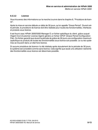 start_h5.fm
A31003-H3580-S100-7-7720, 09-2010
HiPath 3000/5000 V8, Manuel de service 6-13
Nur für den internen Gebrauch Mise en service et administration de HiPath 5000
Mettre en service HiPath 5000
6.5.3.2 Licence
Vous trouverez des informations sur la marche à suivre dans le chapitre 8, "Procédure de licen-
ce".
Après la mise en service débute un délai de 30 jours, qu’on appelle "Grace Period". Durant cet-
te période, la procédure de licence doit être réalisée pour toutes les fonctionnalités, interfaces
et produits sous licence.
Il est fourni avec HiPath 3000/5000 Manager E un fichier spécifique du client, grâce auquel
l’Agent CLA (Customer License Agent) génère un fichier GPCF (Grace Period Configuration
File). Ce fichier garantit que durant la période de grâce de 30 jours une configuration maximum
(spécifique du produit) de toutes les fonctionnalités sous licence soit possible. Le ou les systè-
mes se trouvent dans un état hors licence.
Si aucune procédure de licence n’a été réalisée après écoulement de la période de 30 jours,
le système est considéré comme sans licence. Cela signifie que seule une utilisation restreinte
des fonctionnalités sous licence est désormais possible.
 