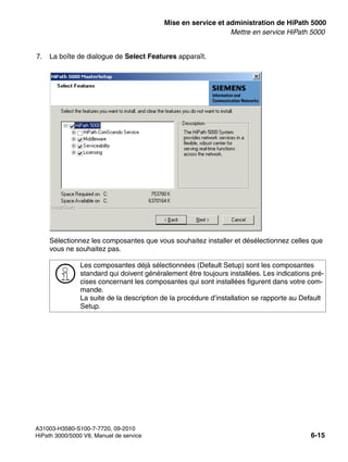 start_h5.fm
A31003-H3580-S100-7-7720, 09-2010
HiPath 3000/5000 V8, Manuel de service 6-15
Nur für den internen Gebrauch Mise en service et administration de HiPath 5000
Mettre en service HiPath 5000
7. La boîte de dialogue de Select Features apparaît.
Sélectionnez les composantes que vous souhaitez installer et désélectionnez celles que
vous ne souhaitez pas.
>
Les composantes déjà sélectionnées (Default Setup) sont les composantes
standard qui doivent généralement être toujours installées. Les indications pré-
cises concernant les composantes qui sont installées figurent dans votre com-
mande.
La suite de la description de la procédure d’installation se rapporte au Default
Setup.
 