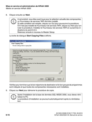 Mise en service et administration de HiPath 5000 Nur für den internen Gebrauch
A31003-H3580-S100-7-7720, 09-2010
6-16 HiPath 3000/5000 V8, Manuel de service
start_h5.fm
Mettre en service HiPath 5000
8. Cliquez ensuite sur Next.
La boîte de dialogue Start Copying Files s’affiche.
Vérifiez pour terminer que le bon répertoire de destination et le bon groupe de programmes
sont indiqués et que toutes les composantes nécessaires sont installées.
9. Cliquez sur Next pour démarrer la procédure de copie.
>
A cet endroit, vous êtes averti que pour la sélection actuelle des composantes,
un Fournisseur de services TAPI doit être installé.
Si cette condition est remplie, cliquez sur Oui pour poursuivre la procédure.
S’il n’est pas installé de Fournisseur de services TAPI, cliquez sur Non pour an-
nuler la procédure. Installez le Fournisseur de services TAPI en suivant les in-
dications du point 6.5.5.
Relancez ensuite à nouveau le Master Setup.
>
Après l’installation de la base de données SQL MSDE 2000, vous devez réini-
tialiser le PC.
La procédure d’installation se poursuit automatiquement après la réinitialisa-
tion.
 