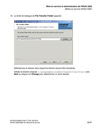 start_h5.fm
A31003-H3580-S100-7-7720, 09-2010
HiPath 3000/5000 V8, Manuel de service 6-17
Nur für den internen Gebrauch Mise en service et administration de HiPath 5000
Mettre en service HiPath 5000
10. La boîte de dialogue de File Transfer Folder apparaît.
Sélectionnez le dossier dans lequel les fichiers doivent être transférés.
Validez le dossier proposé c:programmessiemenshipathtftpfiles avec
Next ou cliquez sur Change pour sélectionner un autre dossier.
 