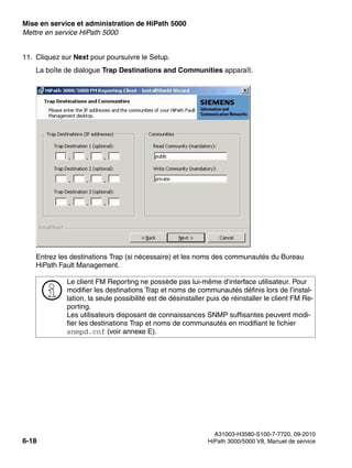 Mise en service et administration de HiPath 5000 Nur für den internen Gebrauch
A31003-H3580-S100-7-7720, 09-2010
6-18 HiPath 3000/5000 V8, Manuel de service
start_h5.fm
Mettre en service HiPath 5000
11. Cliquez sur Next pour poursuivre le Setup.
La boîte de dialogue Trap Destinations and Communities apparaît.
Entrez les destinations Trap (si nécessaire) et les noms des communautés du Bureau
HiPath Fault Management.
>
Le client FM Reporting ne possède pas lui-même d’interface utilisateur. Pour
modifier les destinations Trap et noms de communautés définis lors de l’instal-
lation, la seule possibilité est de désinstaller puis de réinstaller le client FM Re-
porting.
Les utilisateurs disposant de connaissances SNMP suffisantes peuvent modi-
fier les destinations Trap et noms de communautés en modifiant le fichier
snmpd.cnf (voir annexe E).
 