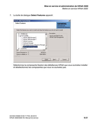 start_h5.fm
A31003-H3580-S100-7-7720, 09-2010
HiPath 3000/5000 V8, Manuel de service 6-21
Nur für den internen Gebrauch Mise en service et administration de HiPath 5000
Mettre en service HiPath 5000
7. La boîte de dialogue Select Features apparaît.
Sélectionnez la composante Gestion des défaillances HiPath que vous souhaitez installer
et désélectionnez les composantes que vous ne souhaitez pas.
 