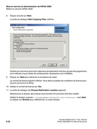 Mise en service et administration de HiPath 5000 Nur für den internen Gebrauch
A31003-H3580-S100-7-7720, 09-2010
6-22 HiPath 3000/5000 V8, Manuel de service
start_h5.fm
Mettre en service HiPath 5000
8. Cliquez ensuite sur Next.
La boîte de dialogue Start Copying Files s’affiche.
Vérifiez pour terminer que le bon répertoire de destination et le bon groupe de programmes
sont indiqués et que toutes les composantes nécessaires sont installées.
9. Cliquez sur Next pour démarrer la procédure de copie.
Le contrat de licence logiciel s’affiche. Vous devez accepter les conditions de licence pour
pouvoir poursuivre le Setup.
10. Validez le contrat de licence par Yes.
11. La boîte de dialogue de Choose Destination Location apparaît.
Sélectionnez le dossier dans lequel Java Runtime Environment doit être installé.
Validez le dossier proposé c:programmesjavasoftjre<version> avec Next
ou cliquez sur Browse pour sélectionner un autre dossier.
 