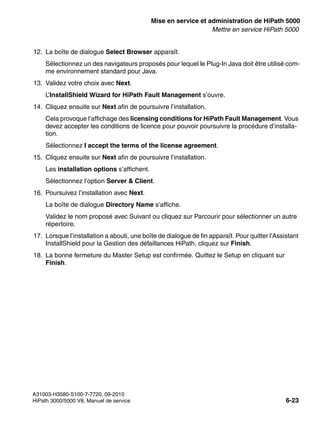 start_h5.fm
A31003-H3580-S100-7-7720, 09-2010
HiPath 3000/5000 V8, Manuel de service 6-23
Nur für den internen Gebrauch Mise en service et administration de HiPath 5000
Mettre en service HiPath 5000
12. La boîte de dialogue Select Browser apparaît.
Sélectionnez un des navigateurs proposés pour lequel le Plug-In Java doit être utilisé com-
me environnement standard pour Java.
13. Validez votre choix avec Next.
L’InstallShield Wizard for HiPath Fault Management s’ouvre.
14. Cliquez ensuite sur Next afin de poursuivre l’installation.
Cela provoque l’affichage des licensing conditions for HiPath Fault Management. Vous
devez accepter les conditions de licence pour pouvoir poursuivre la procédure d’installa-
tion.
Sélectionnez I accept the terms of the license agreement.
15. Cliquez ensuite sur Next afin de poursuivre l’installation.
Les installation options s’affichent.
Sélectionnez l’option Server & Client.
16. Poursuivez l’installation avec Next.
La boîte de dialogue Directory Name s’affiche.
Validez le nom proposé avec Suivant ou cliquez sur Parcourir pour sélectionner un autre
répertoire.
17. Lorsque l’installation a abouti, une boîte de dialogue de fin apparaît. Pour quitter l’Assistant
InstallShield pour la Gestion des défaillances HiPath, cliquez sur Finish.
18. La bonne fermeture du Master Setup est confirmée. Quittez le Setup en cliquant sur
Finish.
 