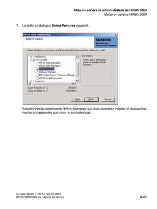 start_h5.fm
A31003-H3580-S100-7-7720, 09-2010
HiPath 3000/5000 V8, Manuel de service 6-27
Nur für den internen Gebrauch Mise en service et administration de HiPath 5000
Mettre en service HiPath 5000
7. La boîte de dialogue Select Features apparaît.
Sélectionnez la composante HiPath Inventory que vous souhaitez installer et désélection-
nez les composantes que vous ne souhaitez pas.
 