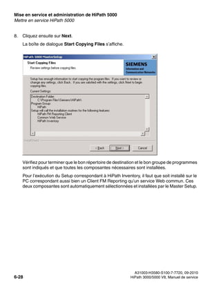 Mise en service et administration de HiPath 5000 Nur für den internen Gebrauch
A31003-H3580-S100-7-7720, 09-2010
6-28 HiPath 3000/5000 V8, Manuel de service
start_h5.fm
Mettre en service HiPath 5000
8. Cliquez ensuite sur Next.
La boîte de dialogue Start Copying Files s’affiche.
Vérifiez pour terminer que le bon répertoire de destination et le bon groupe de programmes
sont indiqués et que toutes les composantes nécessaires sont installées.
Pour l’exécution du Setup correspondant à HiPath Inventory, il faut que soit installé sur le
PC correspondant aussi bien un Client FM Reporting qu’un service Web commun. Ces
deux composantes sont automatiquement sélectionnées et installées par le Master Setup.
 