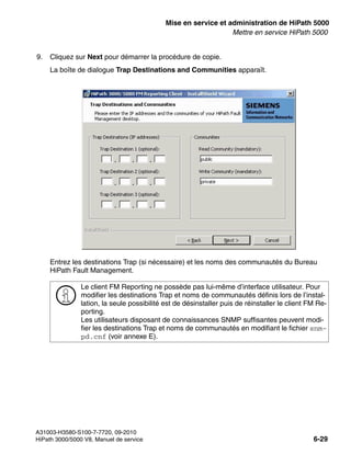 start_h5.fm
A31003-H3580-S100-7-7720, 09-2010
HiPath 3000/5000 V8, Manuel de service 6-29
Nur für den internen Gebrauch Mise en service et administration de HiPath 5000
Mettre en service HiPath 5000
9. Cliquez sur Next pour démarrer la procédure de copie.
La boîte de dialogue Trap Destinations and Communities apparaît.
Entrez les destinations Trap (si nécessaire) et les noms des communautés du Bureau
HiPath Fault Management.
>
Le client FM Reporting ne possède pas lui-même d’interface utilisateur. Pour
modifier les destinations Trap et noms de communautés définis lors de l’instal-
lation, la seule possibilité est de désinstaller puis de réinstaller le client FM Re-
porting.
Les utilisateurs disposant de connaissances SNMP suffisantes peuvent modi-
fier les destinations Trap et noms de communautés en modifiant le fichier snm-
pd.cnf (voir annexe E).
 