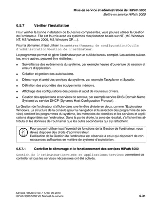 start_h5.fm
A31003-H3580-S100-7-7720, 09-2010
HiPath 3000/5000 V8, Manuel de service 6-31
Nur für den internen Gebrauch Mise en service et administration de HiPath 5000
Mettre en service HiPath 5000
6.5.7 Vérifier l’installation
Pour vérifier la bonne installation de toutes les composantes, vous pouvez utiliser la Gestion
de l’ordinateur. Elle est fournie avec les systèmes d’exploitation basés sur NT (MS Windows
NT, MS Windows 2000, MS Windows XP, ...).
Pour la démarrer, il faut utiliser Paramètres/Panneau de configuration/Outils
d’administration/Gestion de l’ordinateur.
Le programme permet de gérer l’ordinateur par un outil de bureau complet. Les actions suivan-
tes, entre autres, peuvent être réalisées :
● Surveillance des événements du système, par exemple heures d’ouverture de session et
erreurs d’application.
● Création et gestion des autorisations.
● Démarrage et arrêt des services du système, par exemple Taskplaner et Spooler.
● Définition des propriétés des équipements mémoire.
● Affichage des configurations des postes et ajout de nouveaux drivers.
● Gestion des applications et services de serveur, par exemple service DNS (Domain Name
System) ou service DHCP (Dynamic Host Configuration Protocol).
La Gestion de l’ordinateur s’affiche dans une fenêtre divisée en deux, comme l’Explorateur
Windows. La structure de la console (pour la navigation et la sélection des programme de ser-
vice) contient les programmes du système, les mémoires de données et les services et appli-
cations disponibles sur l’ordinateur. Dans la partie droite, la zone de résultat, s’affichent les at-
tributs et les données de l’outil ainsi que les outils secondaires qui s’y rattachent.
6.5.7.1 Contrôler le démarrage et le fonctionnement des services HiPath 5000
Gestion de l’ordinateur/Services et Applications/Services permettent de
contrôler si tous les services nécessaires ont été activés.
>
Pour pouvoir utiliser tout l’éventail de fonctions de la Gestion de l’ordinateur, vous
devez disposer des droits d’administrateur.
L’utilisation de la Gestion de l’ordinateur est réservée à ceux qui disposent de con-
naissances suffisantes en matière de système d’exploitation.
 