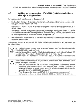 start_h5.fm
A31003-H3580-S100-7-7720, 09-2010
HiPath 3000/5000 V8, Manuel de service 6-33
Nur für den internen Gebrauch Mise en service et administration de HiPath 5000
Modifier les composantes HiPath 5000 (installation ultérieure, mise à jour, suppression)
6.6 Modifier les composantes HiPath 5000 (installation ultérieure,
mise à jour, suppression)
Le programme de maintenance du Setup permet
● l’installation ultérieure de composantes (fonctionnalités) supplémentaires par rapport à
l’équipement actuel de HiPath 5000
● l’actualisation (la mise à jour) de composantes (fonctionnalités) de l’équipement actuel de
HiPath 5000
Remarque : Pour un changement de version (par exemple passage de V7 en V8), il faut
d’abord désinstaller toutes les composantes (fonctionnalités). Ensuite, vous pouvez instal-
ler les composantes de la nouvelle version (voir point 6.6.1).
● la suppression (l’effacement) de toutes les composantes (fonctionnalités) de l’équipement
actuel de HiPath 5000
Après son activation, le Setup établit des listes de sélection en s’aidant de l’équipement actuel
de HiPath 5000.
>
Le logiciel d’évaluation des tickets de taxation WinAccount n’est plus utilisé dans Hi-
Path 3000/5000 à partir de V4.0.
Avant une mise à jour, tous les tickets de taxation doivent avoir été analysés par Wi-
nAccount car WinAccount est désinstallé lors de la mise à jour !
Vous trouverez des informations sur la marche à suivre dans le manuel WinAccount.
7
Avant de démarrer le Setup du programme de maintenance, vous devez tenir comp-
te des remarques suivantes :
● Pour des raisons de sécurité, vous devez sauvegarder la configuration du four-
nisseur de services TAPI (configuration et lignes) (voir l’aide du fournisseur de
services TAPI 170) ainsi que les fichiers KDS de tous les systèmes raccordés
(voir aide de HiPath 3000/5000 Manager E).
● Vous devez arrêter le serveur HiPath 5000 (Démarrer/Programmes/
HiPath/Affichage d’état HiPath 5000, bouton Arrêter le serveur).
 