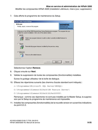 start_h5.fm
A31003-H3580-S100-7-7720, 09-2010
HiPath 3000/5000 V8, Manuel de service 6-35
Nur für den internen Gebrauch Mise en service et administration de HiPath 5000
Modifier les composantes HiPath 5000 (installation ultérieure, mise à jour, suppression)
7. Cela affiche le programme de maintenance du Setup.
Sélectionnez l’option Remove.
8. Cliquez ensuite sur Next.
9. Validez la suppression de toutes les composantes (fonctionnalités) installées.
Suivez le guidage utilisateur de la boîte de dialogue.
10. Effacez les répertoires suivants (les chemins d’accès standard sont indiqués) :
c:ProgrammesMicrosoft SQL ServerMSSQL
C:ProgrammesSiemensHiPathDB Feature Server
C:ProgrammesSiemensHiPathHiPath5000
Remarque : comme ces répertoires ne sont pas installés par le Master Setup, la suppres-
sion par le Setup du programme de maintenance est impossible.
11. Installez les composantes (fonctionnalités) de la nouvelle version en suivant les indications
du point 6.5.3.
 