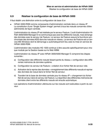 start_h5.fm
A31003-H3580-S100-7-7720, 09-2010
HiPath 3000/5000 V8, Manuel de service 6-39
Nur für den internen Gebrauch Mise en service et administration de HiPath 5000
Réaliser la configuration de base de HiPath 5000
6.9 Réaliser la configuration de base de HiPath 5000
Il faut établir une distinction entre la configuration de base d’un
● HiPath 5000-RSM comme composante d’administration centrale dans un réseau IP
La constitution d’une "Single System Image" permet à tous les noeuds concernés d’être
administrés de façon centrale.
L’administration du réseau IP est réalisée par le serveur Feature. L’outil d’administration Hi-
Path 3000/5000 Manager E ne communique pas avec les différents noeuds, mais échange
des données avec le serveur de Feature. Le serveur de Feature assure la fourniture syn-
chronisée des données KDS dans les noeuds en réseau. Le serveur de Feature est un ser-
vice MS Windows dont le démarrage a automatiquement lieu avec la mise en service de
HiPath 5000-RSM .
L’administration des modules HG 1500 continue à être assurée spécifiquement pour cha-
que module par la Gestion basée sur le Web WBM.
L’administration du réseau IP avec HiPath 3000/5000 Manager E comprend les étapes
suivantes :
a) Configuration des différents noeuds faisant partie du réseau = configuration des diffé-
rentes mémoires de données système.
b) Configuration du serveur de Feature = création d’un fichier Net de serveur vide.
c) Activation de la reprise des données = enregistrement des différents noeuds et reprise
des données de noeud dans le fichier Net de serveur.
d) Transfert de la base de données centrale pour le réseau IP = chargement du fichier
Net de serveur dans le serveur de Feature. La répartition des différentes mémoires de
données client entre les différents noeuds est ensuite automatique.
Les opérations d’administration ultérieures sur les noeuds sont exécutées à partir du ser-
veur.
 