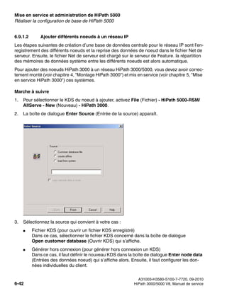 Mise en service et administration de HiPath 5000 Nur für den internen Gebrauch
A31003-H3580-S100-7-7720, 09-2010
6-42 HiPath 3000/5000 V8, Manuel de service
start_h5.fm
Réaliser la configuration de base de HiPath 5000
6.9.1.2 Ajouter différents noeuds à un réseau IP
Les étapes suivantes de création d’une base de données centrale pour le réseau IP sont l’en-
registrement des différents noeuds et la reprise des données de noeud dans le fichier Net de
serveur. Ensuite, le fichier Net de serveur est chargé sur le serveur de Feature. la répartition
des mémoires de données système entre les différents noeuds est alors automatique.
Pour ajouter des noeuds HiPath 3000 à un réseau HiPath 3000/5000, vous devez avoir correc-
tement monté (voir chapitre 4, "Montage HiPath 3000") et mis en service (voir chapitre 5, "Mise
en service HiPath 3000") ces systèmes.
Marche à suivre
1. Pour sélectionner le KDS du noeud à ajouter, activez File (Fichier) - HiPath 5000-RSM/
AllServe - New (Nouveau) - HiPath 3000.
2. La boîte de dialogue Enter Source (Entrée de la source) apparaît.
3. Sélectionnez la source qui convient à votre cas :
● Fichier KDS (pour ouvrir un fichier KDS enregistré)
Dans ce cas, sélectionner le fichier KDS concerné dans la boîte de dialogue
Open customer database (Ouvrir KDS) qui s’affiche.
● Générer hors connexion (pour générer hors connexion un KDS)
Dans ce cas, il faut définir le nouveau KDS dans la boîte de dialogue Enter node data
(Entrées des données noeud) qui s’affiche alors. Ensuite, il faut configurer les don-
nées individuelles du client.
 