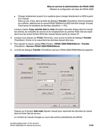 start_h5.fm
A31003-H3580-S100-7-7720, 09-2010
HiPath 3000/5000 V8, Manuel de service 6-43
Nur für den internen Gebrauch Mise en service et administration de HiPath 5000
Réaliser la configuration de base de HiPath 5000
● Charger directement à partir d’un système (pour charger directement un KDS à partir
d’un noeud)
Dans ce cas, il faut, dans la boîte de dialogue Transfer (Transférer) (Communication)
qui s’affiche, sélectionner le noeud HiPath 3000dont le KDS doit être chargé. Ensuite,
il faut lancer le transferte de données (Système –> PC).
Lorsque l’option Copy netwide data in node (Accepter données réseau dans le noeud)
est activée, les indicatifs de service et de remplacement du premier KDS créé est copié
dans tous les autres fichiers KDS des noeuds faisant partie du réseau IP.
4. Lorsque vous cliquez sur Finish (Terminer), vous ouvrez la boîte de dialogue Transfer
(Transférer). Entrez ici le noeud dont les données doivent être lues.
5. Pour ajouter le noeud, activez File (Fichier) - HiPath 5000-RSM/AllServe - Transfer
(Transférer) - Serveur HiPath 5000-RSM/AllServe.
6. La boîte de dialogue Transfer (Transférer) (serveur HiPath 5000-RSM/AllServe) apparaît.
Cliquez sur le bouton Add node (Ajouter noeud) pour reprendre les données du noeud
dans le fichier Net de serveur.
Le nombre de noeuds chargés au cours des actions précédentes est affiché.
 
