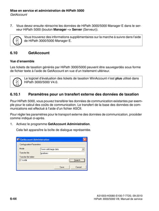Mise en service et administration de HiPath 5000 Nur für den internen Gebrauch
A31003-H3580-S100-7-7720, 09-2010
6-44 HiPath 3000/5000 V8, Manuel de service
start_h5.fm
GetAccount
7. Vous devez ensuite réinscrire les données de HiPath 3000/5000 Manager E dans le ser-
veur HiPath 5000 (bouton Manager –> Server (Serveur)).
6.10 GetAccount
Vue d’ensemble
Les tickets de taxation générés par HiPath 3000/5000 peuvent être sauvegardés sous forme
de fichier texte à l’aide de GetAccount en vue d’un traitement ultérieur.
6.10.1 Paramètres pour un transfert externe des données de taxation
Pour HiPath 5000, vous pouvez transférer les données de communication existantes par exem-
ple pour le calcul des coûts de communication. Le transfert de la base des données de com-
munications est effectué à l’aide d’un fichier ASCII.
Pour régler les paramètres pour le transport externe des données de communication, procéder
comme indiqué ci-après.
1. Activez le programme GetAccount Administration.
Cela fait apparaître la boîte de dialogue représentée.
>
Vous trouverez des informations supplémentaires sur la marche à suivre dans l’aide
de HiPath 3000/5000 Manager E.
>
Le logiciel d’évaluation des tickets de taxation WinAccount n’est plus utilisé dans
HiPath 3000/5000 V4.0.
 