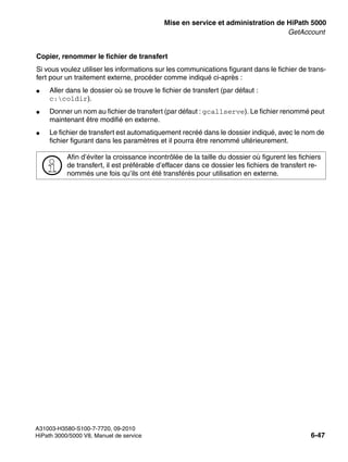 start_h5.fm
A31003-H3580-S100-7-7720, 09-2010
HiPath 3000/5000 V8, Manuel de service 6-47
Nur für den internen Gebrauch Mise en service et administration de HiPath 5000
GetAccount
Copier, renommer le fichier de transfert
Si vous voulez utiliser les informations sur les communications figurant dans le fichier de trans-
fert pour un traitement externe, procéder comme indiqué ci-après :
● Aller dans le dossier où se trouve le fichier de transfert (par défaut :
c:coldir).
● Donner un nom au fichier de transfert (par défaut : gcallserve). Le fichier renommé peut
maintenant être modifié en externe.
● Le fichier de transfert est automatiquement recréé dans le dossier indiqué, avec le nom de
fichier figurant dans les paramètres et il pourra être renommé ultérieurement.
>
Afin d’éviter la croissance incontrôlée de la taille du dossier où figurent les fichiers
de transfert, il est préférable d’effacer dans ce dossier les fichiers de transfert re-
nommés une fois qu’ils ont été transférés pour utilisation en externe.
 