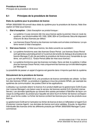 Procédure de licence Nur für den internen Gebrauch
A31003-H3580-S100-7-7720, 09-2010
8-2 HiPath 3000/5000 V8, Manuel de service
licensing.fm
Principes de la procédure de licence
8.1 Principes de la procédure de licence
Etats du système pour la procédure de licence
HiPath 3000/5000 V8 connaît deux états du système pour la procédure de licence, l’état d’ex-
ception et l’état sous licence :
1. Etat d’exception : L’état d’exception se produit lorsque :
● Le système n’a pas (encore) été mis sous licence après la premier mise en route du
système. Les fonctionnalités HG 1500, S2M, BS4 et ComScendo Sécurité disposent
chacune de deux licences par défaut.
● Les licences Grace Period ou les licences normales sont arrivées à échéance. Le sys-
tème revient à l’état d’exception.
2. Etat sous licence : à l’état sous licence, les états suivants se succèdent :
a) Le système fonctionne avec des licences Grace Period. Les licences Grace Period
sont générées automatiquement à l’ouverture de la boîte de dialogue de procédure de
licence Manager E afin de permettre la procédure de licence pour l’ensemble du sys-
tème, voir point 8.2.2, "Grace Period (délai de mise sous licence)".
b) Le système fonctionne avec les licences normales. Dans cet état, le système n’utilise
plus les licences Grace Period, mais uniquement les licences qui ont été téléchargées
par Manager E.
La possibilité de passer un appel d’urgence est garantie dans n’importe quel état du système.
Déroulement de la procédure de licence
A partir de HiPath 3000/5000 V5.0, une procédure de licence centralisée est utilisée : la Ges-
tion des licences HiPath. La procédure s’applique à tous les produits HiPath, par exemple les
systèmes de communication, les postes Client et les applications.
L’utilisateur qui souhaite obtenir la licence d’un produit établit par le gestionnaire CLM (Custo-
mer License Manager) une liaison avec le serveur de licences central CLS (Central License
Server). Les données spécifiques qui doivent être saisies permettent d’identifier de façon uni-
voque la configuration du produit pour laquelle est alors fourni le fichier de licence correspon-
dant, sous forme codée. Le fichier de licence contient les licences pour tous les produits sous
licence.
Le gestionnaire CLM sert à l’activation du fichier de licence et donc à l’affectation à l’agent CLA
(Customer License Agent). Les données de licence sont ainsi validées. Ensuite, la répartition
individuelle des licences entre les différents produits par HiPath 3000/5000 Manager E peut
commencer.
 