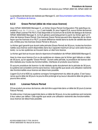 licensing.fm
A31003-H3580-S100-7-7720, 09-2010
HiPath 3000/5000 V8, Manuel de service 8-9
Nur für den internen Gebrauch Procédure de licence
Procédure de licence pour HiPath 3000 V8, HiPath 5000 V8
La procédure de licence est réalisée par Manager E, voir Documentation administrateur Mana-
ger E - Procédure de licence.
8.2.2 Grace Period (délai de mise sous licence)
Avec HiPath 3000/5000 Manager E, un fichier Grace Period Configuration File spécifique du
produit (<nom du fichier>.gpcf) est installé. Si, pour l’agent CLA, aucun fichier de licence
valide (Real License File RLF) n’est disponible à l’ouverture de la boîte de dialogue de licence
HiPath 3000/5000 Manager E, le CLA génère automatiquement à partir du fichier gpcf un fi-
chier de licence Grace Period. Ces licences Grace Period peuvent être réparties de la même
façon que les licences d’un RLF. La seule différence réside dans la durée de validité des licen-
ces, limitée pour les licences Grace Period à 30 jours.
Le fichier gpcf garantit que durant cette période (Grace Period) de 30 jours, toutes les fonction-
nalités sous licence soient disponibles dans leur capacité maximum (et qui varie selon les pro-
duits). Le ou les systèmes se trouvent dans un état hors licence.
Le fichier gpcf doit se trouver dans le répertoire d’installation de HiPath 3000/5000 Manager E.
Avec la mise sous licence d’un ou de systèmes en réseau par le fichier gpcf débute un délai
de 30 jours, qu’on appelle "Grace Period". Durant cette période, la procédure de licence doit
être réalisée pour toutes les fonctionnalités, interfaces et produits sous licence.
Si aucune procédure de licence n’a été réalisée après écoulement de la période de 30 jours,
le système est considéré comme sans licence. Cela signifie que seule une utilisation restreinte
des fonctionnalités sous licence est désormais possible.
L’agent CLA et le KDS du système consigne l’enregistrement du délai de grâce. C’est l’assu-
rance que le délai de 30 jours ne pourra être prolongé et qu’aucun deuxième délai de grâce ne
pourra être activé.
8.2.3 License Failure Period
S’il se produit une erreur de licence, elle doit être supprimée dans un délai de 30 jours (License
Failure Period).
Si cette erreur n’est pas supprimée dans un délai de 30 jours, le ou les systèmes sont ramenés
à leur valeur par défaut. Cela signifie que seule une utilisation restreinte des fonctionnalités
sous licence est désormais possible.
 