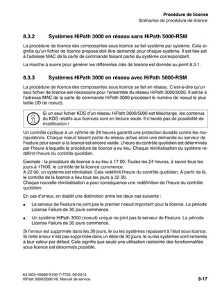 licensing.fm
A31003-H3580-S100-7-7720, 09-2010
HiPath 3000/5000 V8, Manuel de service 8-17
Nur für den internen Gebrauch Procédure de licence
Scénarios de procédure de licence
8.3.2 Systèmes HiPath 3000 en réseau sans HiPath 5000-RSM
La procédure de licence des composantes sous licence se fait système par système. Cela si-
gnifie qu’un fichier de licence propose doit être demandé pour chaque système. Il est liée est
à l’adresse MAC de la carte de commande faisant partie du système correspondant.
La marche à suivre pour générer les différentes clés de licence est donnée au point 8.3.1.
8.3.3 Systèmes HiPath 3000 en réseau avec HiPath 5000-RSM
La procédure de licence des composantes sous licence se fait en réseau. C’est-à-dire qu’un
seul fichier de licence est nécessaire pour l’ensemble du réseau HiPath 3000/5000. Il est lié à
l’adresse MAC de la carte de commande HiPath 3000 procédant le numéro de noeud le plus
faible (ID de noeud).
Un contrôle cyclique à un rythme de 24 heures garantit une protection durable contre les ma-
nipulations. Chaque noeud faisant partie du réseau active alors une demande au serveur de
Feature pour savoir si la licence est encore valide. L’heure du contrôle quotidien est déterminée
par l’heure à laquelle la procédure de licence a eu lieu. Chaque réinitialisation du système re-
définit l’heure du contrôle quotidien.
Exemple : la procédure de licence a eu lieu à 17 00. Toutes les 24 heures, à savoir tous les
jours à 17h00, le contrôle de la licence commence.
A 22 00, un système est réinitialisé. Cela redéfinit l’heure du contrôle quotidien. A partir de là,
le contrôle de la licence a lieu tous les jours à 22 00.
Chaque nouvelle réinitialisation a pour conséquence une redéfinition de l’heure du contrôle
quotidien.
En cas d’erreur, on établit une distinction entre les deux cas suivants :
● Le serveur de Feature ne joint pas le premier noeud important pour la licence. La période
License Failure de 30 jours commence.
● Un système HiPath 3000 (noeud) unique ne joint pas le serveur de Feature. La période
License Failure de 30 jours commence.
Si l’erreur est supprimée dans les 30 jours, le ou les systèmes repassent à l’état sous licence.
Si cette erreur n’est pas supprimée dans un délai de 30 jours, le ou les systèmes sont ramenés
à leur valeur par défaut. Cela signifie que seule une utilisation restreinte des fonctionnalités
sous licence est désormais possible.
>
Si un seul fichier KDS d’un réseau HiPath 3000/5000 est téléchargé, les contenus
du KDS relatifs aux licences sont en lecture seule. Il n’existe pas de possibilité de
modification !
 