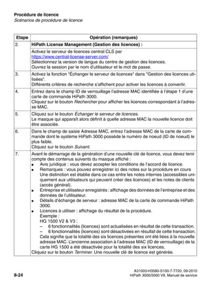 Procédure de licence Nur für den internen Gebrauch
A31003-H3580-S100-7-7720, 09-2010
8-24 HiPath 3000/5000 V8, Manuel de service
licensing.fm
Scénarios de procédure de licence
2. HiPath License Management (Gestion des licences) :
Activez le serveur de licences central CLS par
https://www.central-license-server.com/
Sélectionnez la version de langue du centre de gestion des licences.
Ouvrez la session par le nom d’utilisateur et le mot de passe.
3. Activez la fonction "Échanger le serveur de licences" dans "Gestion des licences uti-
lisées".
Différents critères de recherche s’affichent pour activer les licences à convertir.
4. Entrez dans le champ ID de verrouillage l’adresse MAC identifiée à l’étape 1 d’une
carte de commande HiPath 3000.
Cliquez sur le bouton Rechercher pour afficher les licences correspondant à l’adres-
se MAC.
5. Cliquez sur le bouton Échanger le serveur de licences.
Le masque qui apparaît alors définit à quelle adresse MAC la nouvelle licence doit
être associée.
6. Dans le champ de saisie Adresse MAC, entrez l’adresse MAC de la carte de com-
mande dont le système HiPath 3000 possède le numéro de noeud (ID de noeud) le
plus faible.
Cliquez sur le bouton Suivant.
7. Avant le démarrage de la génération d’une nouvelle clé de licence, vous devez tenir
compte des contenus suivants du masque affiché :
● Avis juridique : vous devez accepter les conditions de l’accord de licence.
● Remarques : vous pouvez enregistrer ici des notes sur la procédure en cours
Une distinction est établie dans ce cas entre les notes internes (accessibles uni-
quement aux utilisateurs qui peuvent créer des licences) et les notes de clients
(accès général).
● Entreprise et utilisateur enregistrés : affichage des données de l’entreprise et des
données de l’utilisateur.
● Détails d’échange de serveur : adresse MAC de la carte de commande HiPath
3000.
● Licences à utiliser : affichage du résultat de la procédure.
Exemple :
HG 1500 V2 & V3 :
– 6 fonctionnalités (licences) sont actualisées en résultat de cette transaction.
– 6 fonctionnalités (licences) sont désactivées en résultat de cette transaction.
Cela signifie que la totalité des six licences présentes ont été liées à la nouvelle
adresse MAC. L’ancienne association à l’adresse MAC (ID de verrouillage) de la
carte HG 1500 a été désactivée pour la totalité des six licences.
Cliquez sur le bouton Terminer. Une nouvelle clé de licence est générée.
Etape Opération (remarques)
 