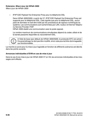 Extension, Mise à jour de HiPath 3000 Nur für den internen Gebrauch
A31003-H3580-S100-7-7720, 09-2010
9-36 HiPath 3000/5000 V8, Manuel de service
exup.fm
Mise à jour de HiPath 3000
– IP/IP E2E Payload Via Enterprise Proxy pour la téléphonie DSL
Dans HiPath 3000/5000, à partir de V7, IP/IP E2E Payload Via Enterprise Proxy est
supporté pour la téléphonie DSL. Cela signifie que pour la téléphonie DSL, aucun
pack de données ne doit être traité par les processeurs de signaux numériques du
système. Les communications sont acheminées par LAN, routeur et Internet Telepho-
ny Service Provider ITSP.
HiPath 3000 établit une communication avec le poste opposé.
Le nombre maximum de communications simultanées dépend du codec utilisé et de
la bande passante disponible du raccordement DSL.
La marche à suivre pour la mise à jour logicielle en fonction de différents scénarios est décrite
dans les points suivants.
Annonces individuelles d’EVM en cas de mise à jour
Dans le cas d’une mise à jour de HiPath 3000 V7 en V8, les annonces individuelles et les mes-
sages sont effacés.
>
A l’état de base (par défaut) de HiPath 3000/5000, le protocole EFC est activé.
Ce paramétrage ne doit pas être modifié, sinon cela pourrait être dommageable
aux fonctionnalités.
 
