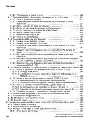 Sommaire Nur für den internen Gebrauch
A31003-H3580-S100-7-7720, 09-2010
0-6 HiPath 3000/5000 V8, Manuel de service
hp3hp5shTOC.fm
4.1.4.5 Vérification de la mise à la terre . . . . . . . . . . . . . . . . . . . . . . . . . . . . . . . . . . 4-30
4.1.5 Réaliser l’installation des modules (remarques sur la configuration) . . . . . . . . . 4-31
4.1.5.1 Etat à la livraison du système . . . . . . . . . . . . . . . . . . . . . . . . . . . . . . . . . . . . 4-31
4.1.5.2 Emplacements de modules dans le boîtier de base et dans le boîtier
d’extension . . . . . . . . . . . . . . . . . . . . . . . . . . . . . . . . . . . . . . . . . . . . . . . . . . 4-31
4.1.5.3 Retirer ou mettre en place les modules . . . . . . . . . . . . . . . . . . . . . . . . . . . . 4-34
4.1.5.4 Monter les panneaux de raccordement (si nécessaire) . . . . . . . . . . . . . . . . 4-40
4.1.5.5 Monter l’adaptateur de module SIVAPAC-SIPAC . . . . . . . . . . . . . . . . . . . . . 4-42
4.1.5.6 Mise en service des modules . . . . . . . . . . . . . . . . . . . . . . . . . . . . . . . . . . . . 4-45
4.1.5.7 Répartition des voies PCM . . . . . . . . . . . . . . . . . . . . . . . . . . . . . . . . . . . . . . 4-46
4.1.5.8 Intensité du trafic statique . . . . . . . . . . . . . . . . . . . . . . . . . . . . . . . . . . . . . . . 4-50
4.1.6 Raccorder les câbles au fond de panier . . . . . . . . . . . . . . . . . . . . . . . . . . . . . . . 4-51
4.1.6.1 Fond de panier du boîtier de base . . . . . . . . . . . . . . . . . . . . . . . . . . . . . . . . 4-52
4.1.6.2 Fond de panier du boîtier d’extension . . . . . . . . . . . . . . . . . . . . . . . . . . . . . . 4-55
4.1.6.3 Brancher le câble de raccordement entre le boîtier de base et le boîtier
d’extension. . . . . . . . . . . . . . . . . . . . . . . . . . . . . . . . . . . . . . . . . . . . . . . . . . . 4-57
4.1.6.4 Raccorder les périphériques sur les connecteurs SIVAPAC du fond de
panier . . . . . . . . . . . . . . . . . . . . . . . . . . . . . . . . . . . . . . . . . . . . . . . . . . . . . . 4-58
4.1.6.5 Raccorder les périphériques sur les panneaux de raccordement avec
prises RJ45 . . . . . . . . . . . . . . . . . . . . . . . . . . . . . . . . . . . . . . . . . . . . . . . . . . 4-61
4.1.6.6 Raccorder les périphériques sur les panneaux de raccordement avec prise
CHAMP (Etats-Unis et Canada uniquement) . . . . . . . . . . . . . . . . . . . . . . . . 4-63
4.1.6.7 Raccorder les périphériques aux panneaux de raccordement dotés de
connecteurs SIPAC 1 SU . . . . . . . . . . . . . . . . . . . . . . . . . . . . . . . . . . . . . . . 4-64
4.1.7 Utiliser un répartiteur principal externe ou un panneau de raccordement externe 4-66
4.1.7.1 Utiliser le répartiteur principal externe MDFU-E S30805-U5283-X . . . . . . . . 4-67
4.1.7.1.1 Montage du MDFU-E . . . . . . . . . . . . . . . . . . . . . . . . . . . . . . . . . . . . . . . 4-68
4.1.7.1.2 Installation du réseau de lignes et des dispositifs de brassage sur le
MDFU-E . . . . . . . . . . . . . . . . . . . . . . . . . . . . . . . . . . . . . . . . . . . . . . . . . 4-68
4.1.7.2 Utiliser le panneau de raccordement externe S30807-K6143-X . . . . . . . . . . 4-72
4.1.7.2.1 Monter le panneau de raccordement dans l’armoire 19" . . . . . . . . . . . . 4-73
4.1.7.2.2 Raccorder le réseau de lignes au panneau de raccordement externe . . 4-74
4.1.7.3 Utiliser le panneau de raccordement S0 C39104-Z7001-B3 . . . . . . . . . . . . . 4-76
4.1.7.3.1 Monter le panneau de raccordement S0 dans l’armoire 19" . . . . . . . . . . 4-77
4.1.7.3.2 Raccorder les lignes sur le panneau de raccordement externe S0 . . . . . 4-78
4.1.7.4 Etats-Unis uniquement : raccordement des équipements secteur . . . . . . . . 4-80
4.1.8 Installer le logiciel système et enficher les sous-modules sur CBSAP . . . . . . . . 4-81
4.1.9 Raccordement des postes Client . . . . . . . . . . . . . . . . . . . . . . . . . . . . . . . . . . . . . 4-82
4.1.10 Effectuer les raccordements réseau. . . . . . . . . . . . . . . . . . . . . . . . . . . . . . . . . . 4-82
4.1.11 Contrôle visuel . . . . . . . . . . . . . . . . . . . . . . . . . . . . . . . . . . . . . . . . . . . . . . . . . . 4-83
4.2 Montage des systèmes HiPath 3550, HiPath 3350, HiPath 3500, HiPath 3300. . . . . 4-85
4.2.1 Conditions pour le montage . . . . . . . . . . . . . . . . . . . . . . . . . . . . . . . . . . . . . . . . . 4-85
4.2.2 Marche à suivre pour le montage . . . . . . . . . . . . . . . . . . . . . . . . . . . . . . . . . . . . 4-86
4.2.3 Montage HiPath 3550 et HiPath 3350 (boîtier mural). . . . . . . . . . . . . . . . . . . . . . 4-87
4.2.3.1 Choix du site de montage . . . . . . . . . . . . . . . . . . . . . . . . . . . . . . . . . . . . . . . 4-87
 