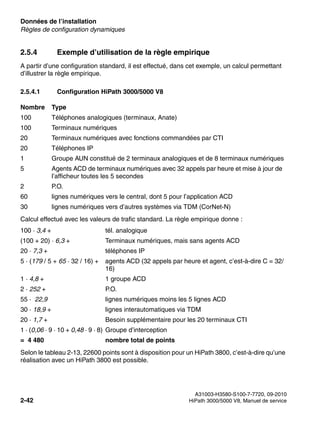 Données de l’installation Nur für den internen Gebrauch
A31003-H3580-S100-7-7720, 09-2010
2-42 HiPath 3000/5000 V8, Manuel de service
sysdat.fm
Règles de configuration dynamiques
2.5.4 Exemple d’utilisation de la règle empirique
A partir d’une configuration standard, il est effectué, dans cet exemple, un calcul permettant
d’illustrer la règle empirique.
2.5.4.1 Configuration HiPath 3000/5000 V8
Calcul effectué avec les valeurs de trafic standard. La règle empirique donne :
Selon le tableau 2-13, 22600 points sont à disposition pour un HiPath 3800, c’est-à-dire qu’une
réalisation avec un HiPath 3800 est possible.
Nombre Type
100 Téléphones analogiques (terminaux, Anate)
100 Terminaux numériques
20 Terminaux numériques avec fonctions commandées par CTI
20 Téléphones IP
1 Groupe AUN constitué de 2 terminaux analogiques et de 8 terminaux numériques
5 Agents ACD de terminaux numériques avec 32 appels par heure et mise à jour de
l’afficheur toutes les 5 secondes
2 P.O.
60 lignes numériques vers le central, dont 5 pour l’application ACD
30 lignes numériques vers d’autres systèmes via TDM (CorNet-N)
100 · 3,4 + tél. analogique
(100 + 20) · 6,3 + Terminaux numériques, mais sans agents ACD
20 · 7,3 + téléphones IP
5 · (179 / 5 + 65 · 32 / 16) + agents ACD (32 appels par heure et agent, c’est-à-dire C = 32/
16)
1 · 4,8 + 1 groupe ACD
2 · 252 + P.O.
55 · 22,9 lignes numériques moins les 5 lignes ACD
30 · 18,9 + lignes interautomatiques via TDM
20 · 1,7 + Besoin supplémentaire pour les 20 terminaux CTI
1 · (0,06 · 9 · 10 + 0,48 · 9 · 8) Groupe d’interception
= 4 480 nombre total de points
 